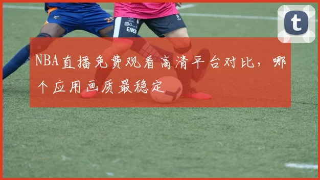 NBA直播免费观看高清平台对比,哪个应用画质最稳定