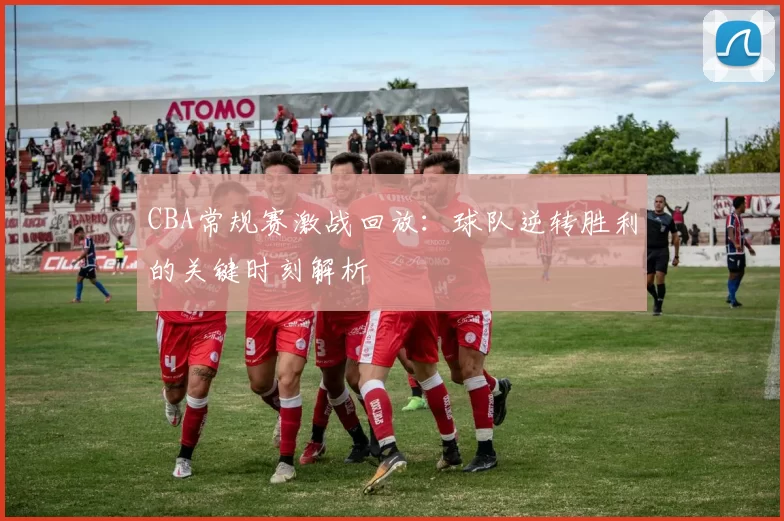 CBA常规赛激战回放：球队逆转胜利的关键时刻解析