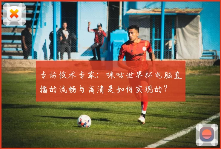 专访技术专家：咪咕世界杯电脑直播的流畅与高清是如何实现的？