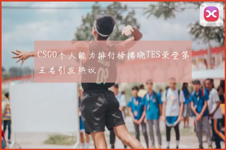 CSGO个人能力排行榜揭晓TES荣登第五名引发热议