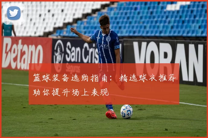 篮球装备选购指南:精选球衣推荐助你提升场上表现