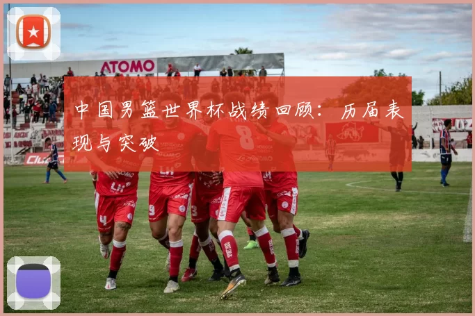 中国男篮世界杯战绩回顾：历届表现与突破