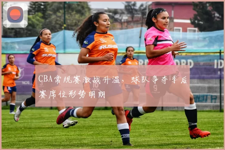 CBA常规赛激战升温,球队争夺季后赛席位形势明朗