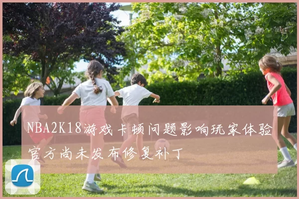 NBA2K18游戏卡顿问题影响玩家体验官方尚未发布修复补丁
