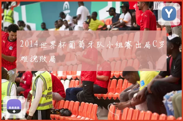 2014世界杯葡萄牙队小组赛出局C罗难挽败局