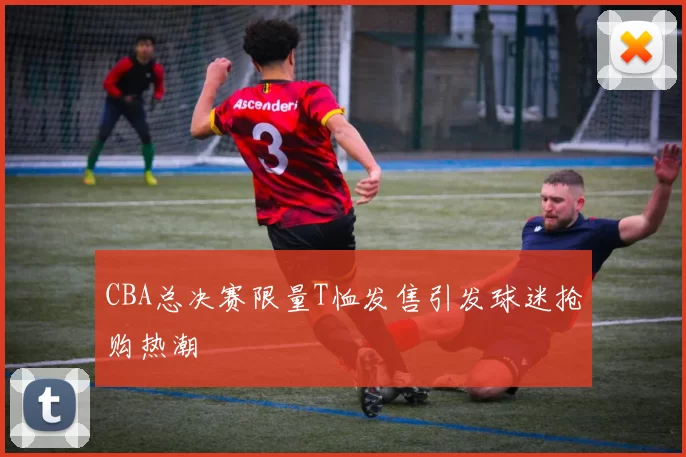 CBA总决赛限量T恤发售引发球迷抢购热潮