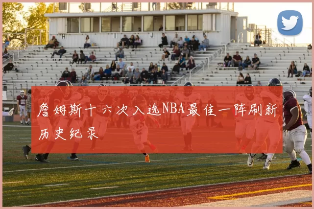 詹姆斯十六次入选NBA最佳一阵刷新历史纪录