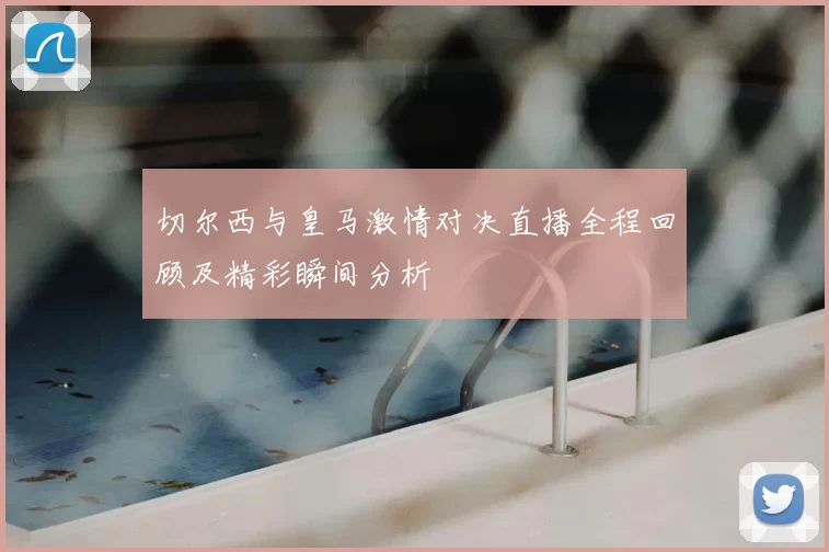 切尔西与皇马激情对决直播全程回顾及精彩瞬间分析
