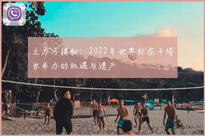 主办方揭秘:2022年世界杯在卡塔尔举办的机遇与遗产