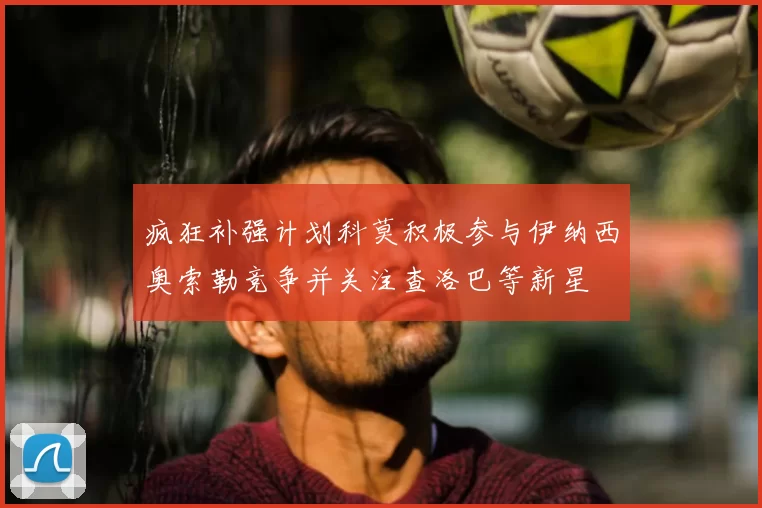 疯狂补强计划科莫积极参与伊纳西奥索勒竞争并关注查洛巴等新星