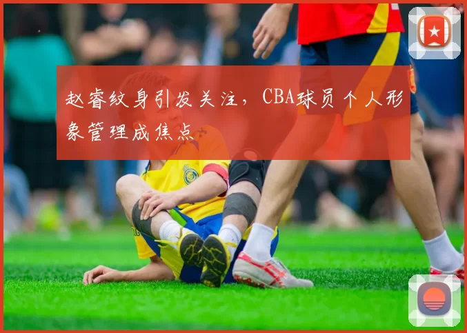 赵睿纹身引发关注，CBA球员个人形象管理成焦点