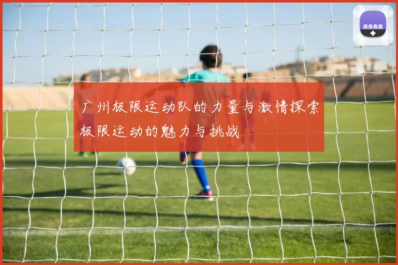 广州极限运动队的力量与激情探索极限运动的魅力与挑战
