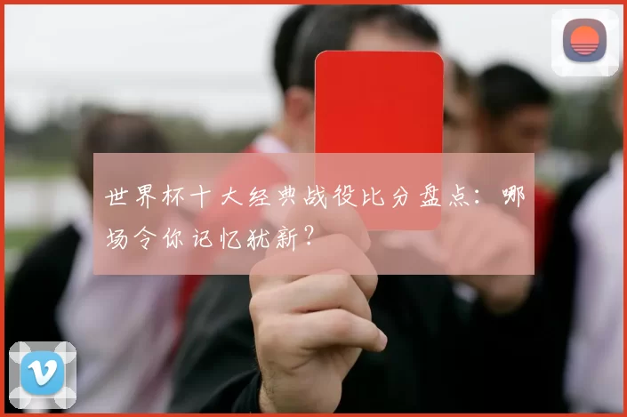 世界杯十大经典战役比分盘点:哪场令你记忆犹新?