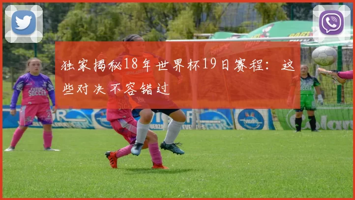 独家揭秘18年世界杯19日赛程:这些对决不容错过