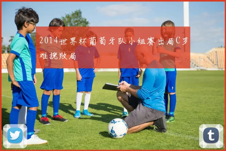 2014世界杯葡萄牙队小组赛出局C罗难挽败局