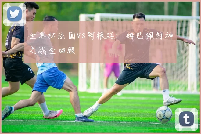 世界杯法国vs阿根廷:姆巴佩封神之战全回顾