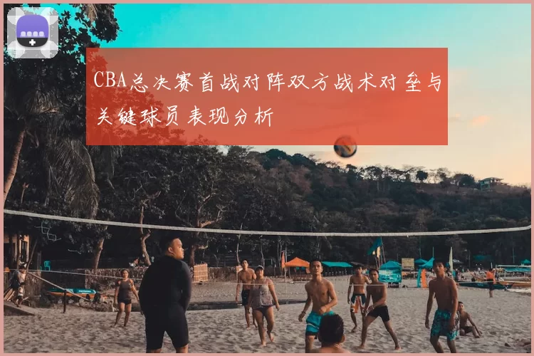 CBA总决赛首战对阵双方战术对垒与关键球员表现分析
