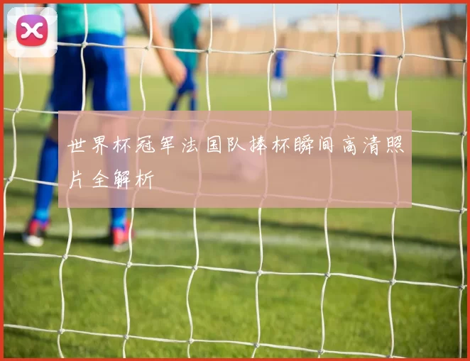世界杯冠军法国队捧杯瞬间高清照片全解析